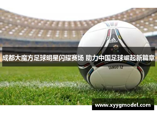 成都大魔方足球明星闪耀赛场 助力中国足球崛起新篇章