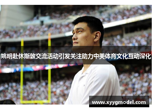 姚明赴休斯敦交流活动引发关注助力中美体育文化互动深化