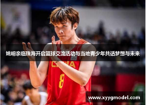 姚明亲临珠海开启篮球交流活动与当地青少年共话梦想与未来
