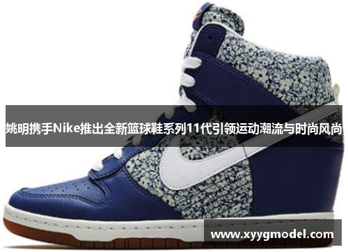 姚明携手Nike推出全新篮球鞋系列11代引领运动潮流与时尚风尚