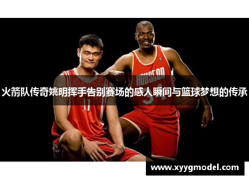 火箭队传奇姚明挥手告别赛场的感人瞬间与篮球梦想的传承