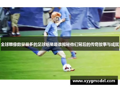 全球雕像数量最多的足球明星是谁揭秘他们背后的传奇故事与成就