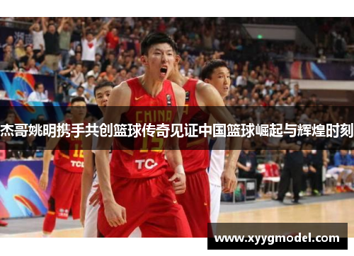 杰哥姚明携手共创篮球传奇见证中国篮球崛起与辉煌时刻