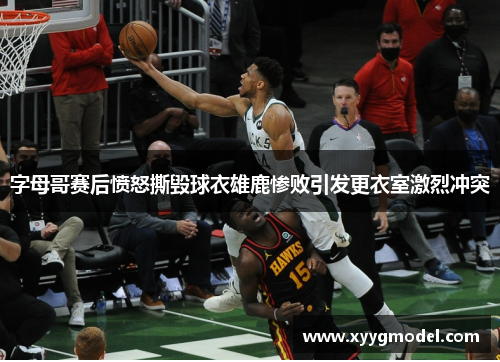 字母哥赛后愤怒撕毁球衣雄鹿惨败引发更衣室激烈冲突